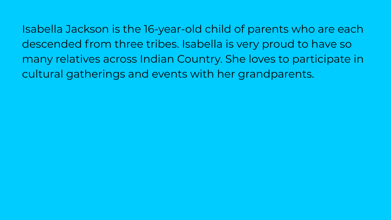 Isabella Jackson is the 16-year-old child of parents who are each descended from three tribes. Isabella is very proud to have so many relatives across Indian Country. She loves to participate in cultural gatherings and events with her grandparents.
